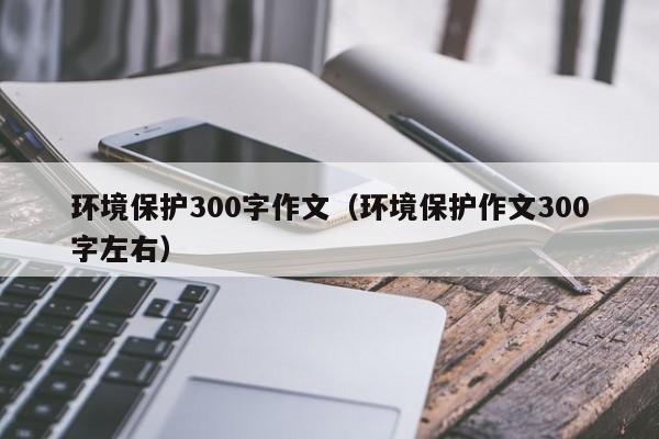 环境保护300字作文(环境保护作文300字左右)